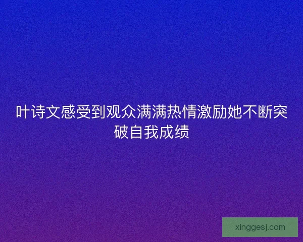 叶诗文感受到观众满满热情激励她不断突破自我成绩